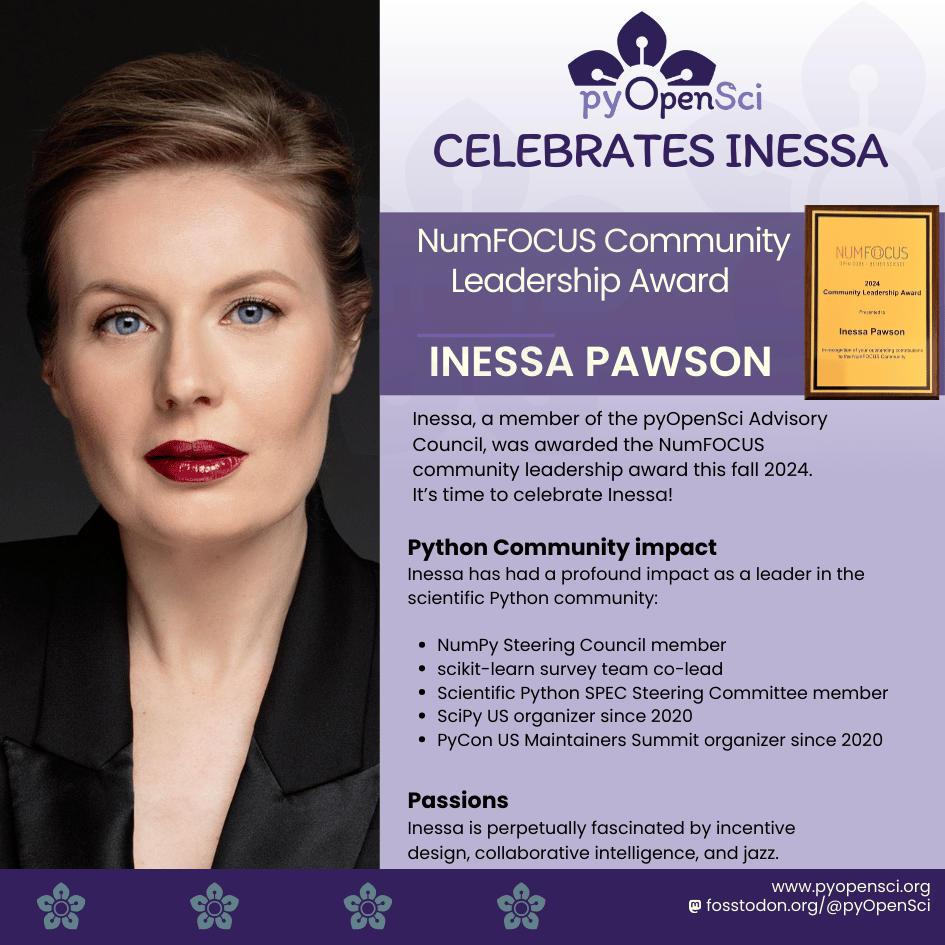 Portrait of Inessa Pawson, recipient of the NumFOCUS Community
Leadership Award 2024. In the image, Inessa has light skin, blue eyes, and is wearing red lipstick. Her hair is styled up, and she is dressed in a black
blazer with a professional, confident expression. The background on the right side of the image is purple with the pyOpenSci logo at the top and a headline
that reads: pyOpenSci Celebrates Inessa. Below this, there is text that announces her award. The image of the award certificate is shown next to her name.
The text on the image highlights Inessa’s leadership in the scientific Python community, including her involvement with the SciPy US,PyCon US, NumPy, and NumFOCUS.